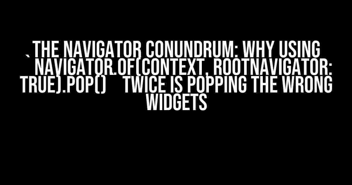 The Navigator Conundrum: Why Using `Navigator.of(context, rootNavigator: true).pop()` Twice is Popping the Wrong Widgets